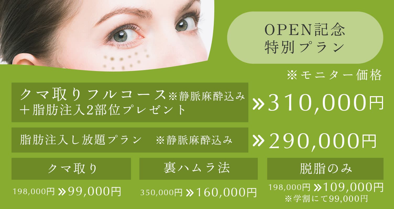 OPEN記念特別プラン クマ取りフルコース※静脈麻酔込み+脂肪注入2部位プレゼント 310,000円、脂肪注入し放題プラン※静脈麻酔込み 290,000円、クマ取り 198,000円→109,000円、裏ハラム法 350,000円→160,000円、脱脂のみ 198,000円→109,000円(学割にて99,000円)