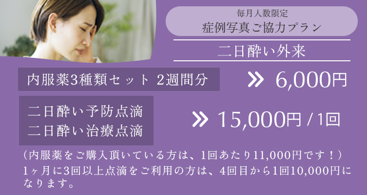 毎月人数限定 症例写真ご協力プラン 二日酔い外来 内服薬3種類セット2週間分 6,000円、二日酔い予防点滴・二日酔い治療点滴 15,000円/回（内服薬をご購入いただいてる方は、1回あたり11,000円です。）、1ヶ月に3回以上点滴をご利用の方は、4回目から1回10,000円になります。
